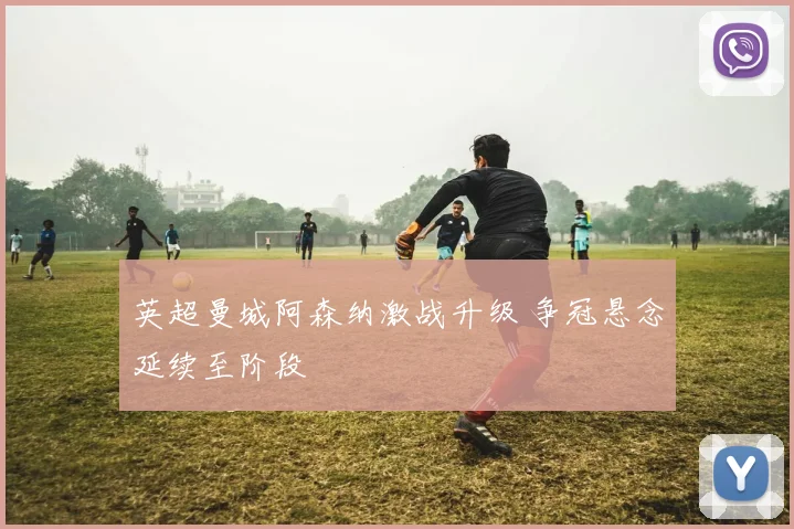 英超曼城阿森纳激战升级 争冠悬念延续至阶段