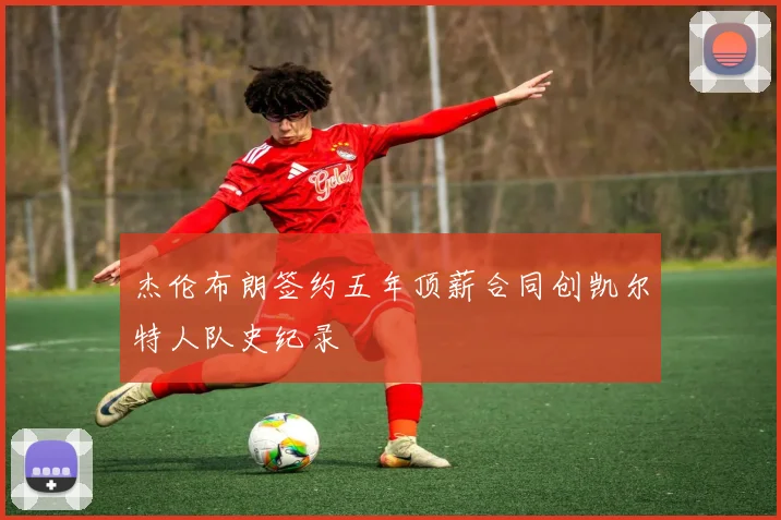 杰伦布朗签约五年顶薪合同创凯尔特人队史纪录
