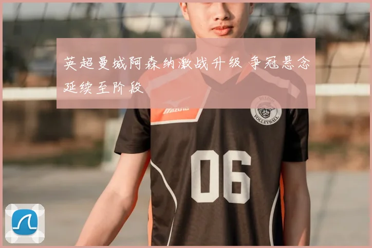 英超曼城阿森纳激战升级 争冠悬念延续至阶段