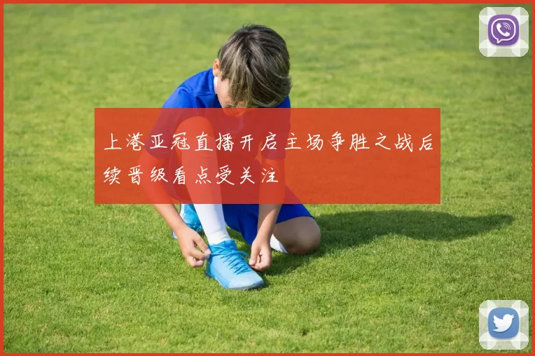 上港亚冠直播开启主场争胜之战后续晋级看点受关注