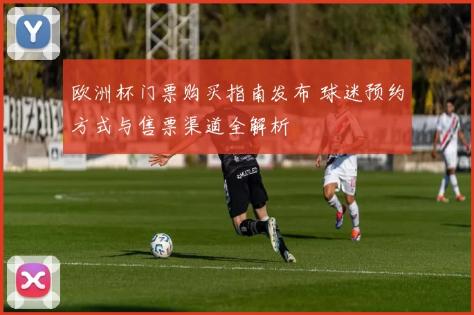 欧洲杯门票购买指南发布 球迷预约方式与售票渠道全解析