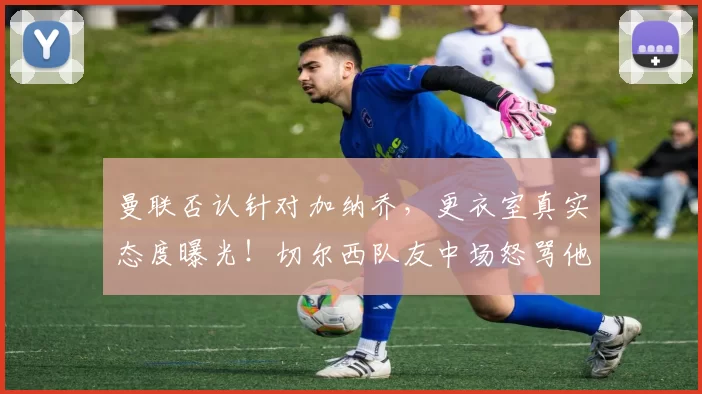 曼联否认针对加纳乔，更衣室真实态度曝光！切尔西队友中场怒骂他