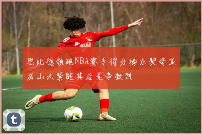 恩比德领跑NBA赛季得分榜东契奇亚历山大紧随其后竞争激烈