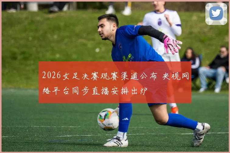 2026女足决赛观赛渠道公布 央视网络平台同步直播安排出炉