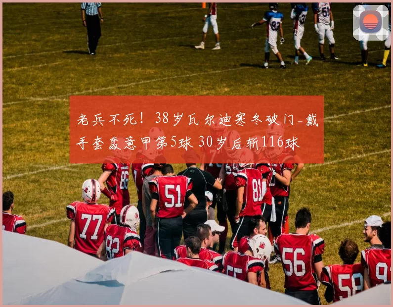 老兵不死！38岁瓦尔迪寒冬破门_戴手套轰意甲第5球 30岁后斩116球