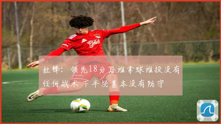 杜锋：领先18分后谁拿球谁投没有任何战术 下半场基本没有防守