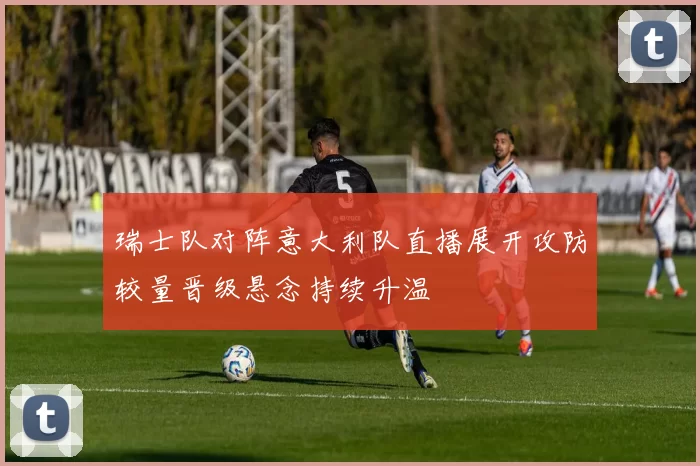 瑞士队对阵意大利队直播展开攻防较量晋级悬念持续升温