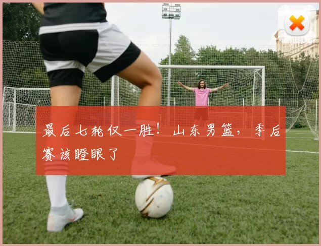 最后七轮仅一胜！山东男篮，季后赛该瞪眼了