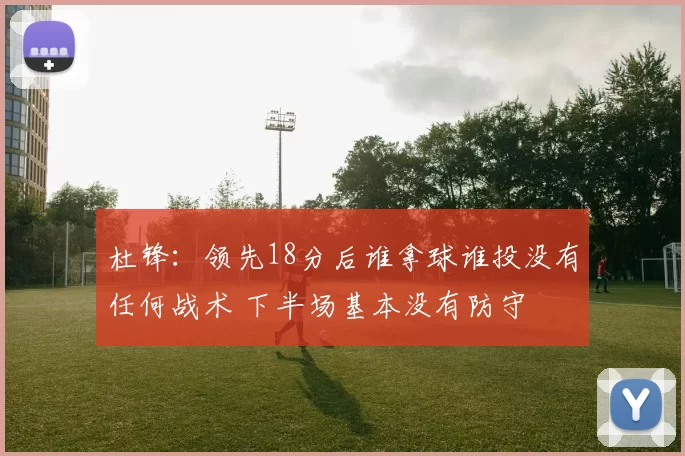 杜锋：领先18分后谁拿球谁投没有任何战术 下半场基本没有防守