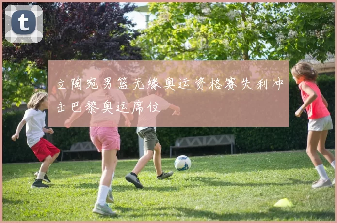 立陶宛男篮无缘奥运资格赛失利冲击巴黎奥运席位