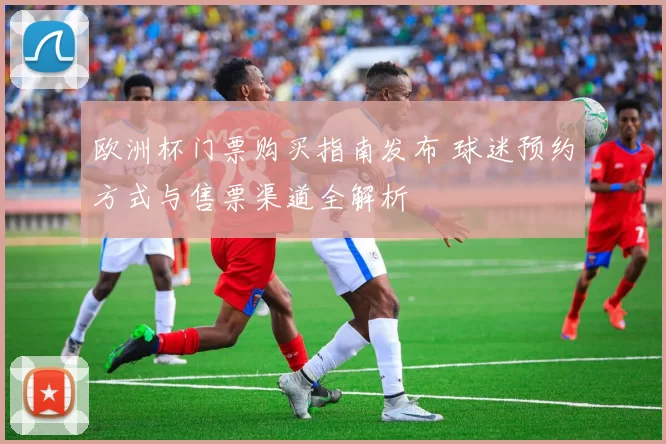 欧洲杯门票购买指南发布 球迷预约方式与售票渠道全解析