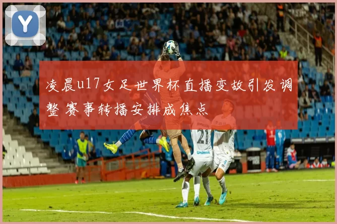 凌晨u17女足世界杯直播变故引发调整 赛事转播安排成焦点