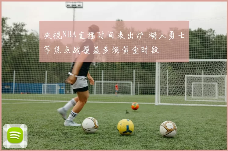 央视NBA直播时间表出炉 湖人勇士等焦点战覆盖多场黄金时段