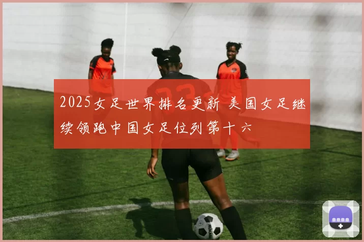2025女足世界排名更新 美国女足继续领跑中国女足位列第十六