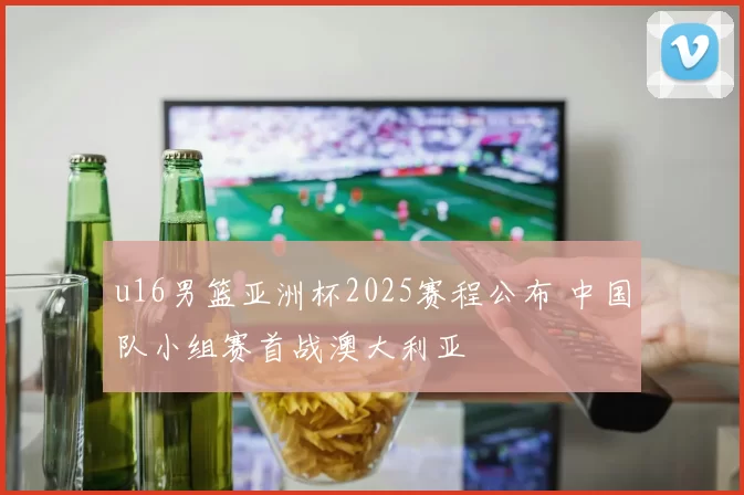 u16男篮亚洲杯2025赛程公布 中国队小组赛首战澳大利亚