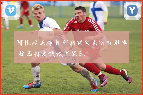阿根廷点球负智利错失美洲杯冠军 梅西再度饮恨国家队