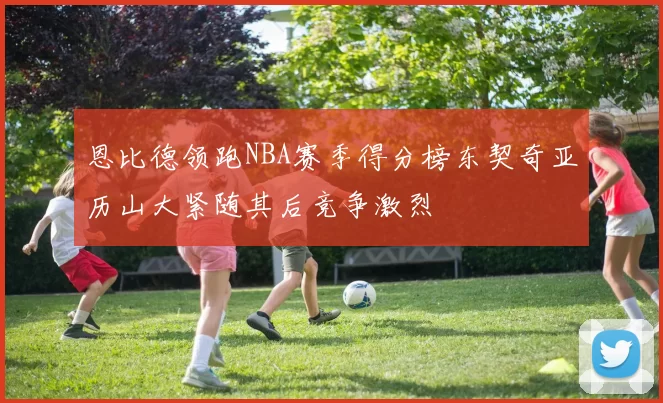 恩比德领跑NBA赛季得分榜东契奇亚历山大紧随其后竞争激烈