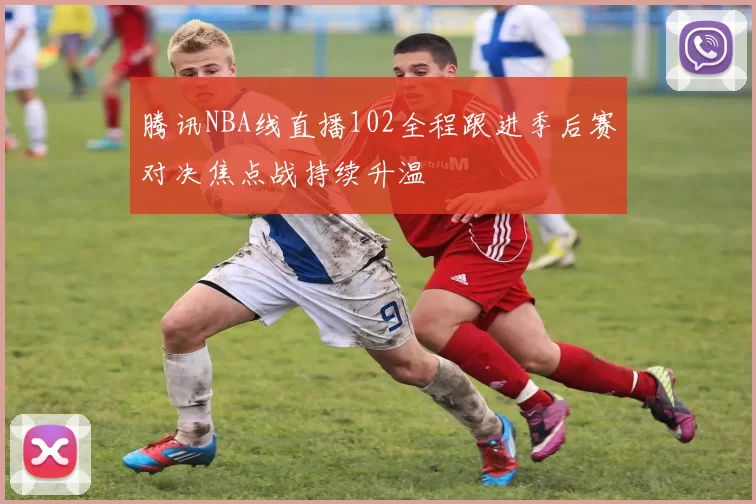 腾讯NBA线直播102全程跟进季后赛对决焦点战持续升温