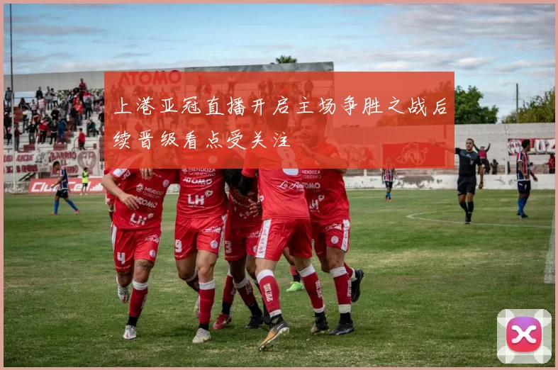 上港亚冠直播开启主场争胜之战后续晋级看点受关注