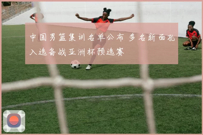 中国男篮集训名单公布 多名新面孔入选备战亚洲杯预选赛