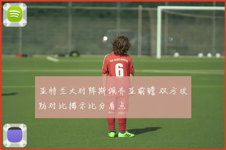亚特兰大对阵斯佩齐亚前瞻 双方攻防对比揭示比分看点
