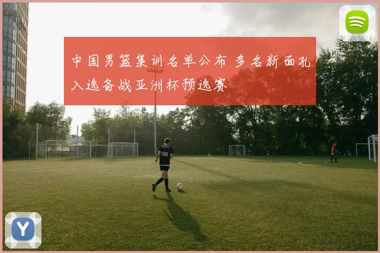 中国男篮集训名单公布 多名新面孔入选备战亚洲杯预选赛