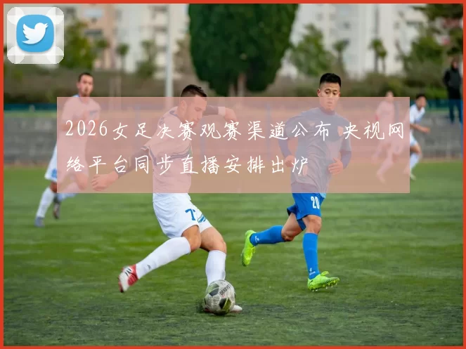 2026女足决赛观赛渠道公布 央视网络平台同步直播安排出炉