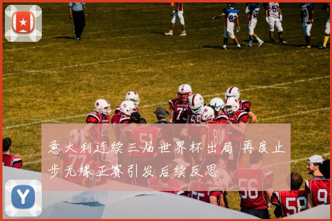 意大利连续三届世界杯出局 再度止步无缘正赛引发后续反思